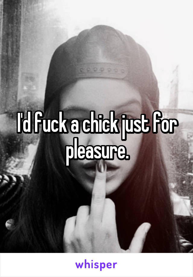 I'd fuck a chick just for pleasure.