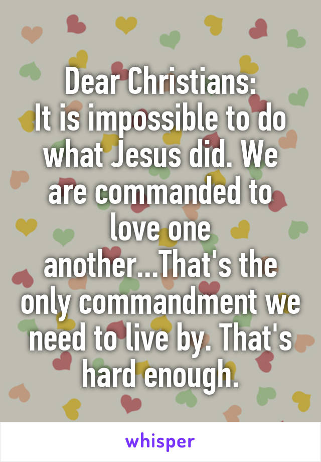 Dear Christians:
It is impossible to do what Jesus did. We are commanded to love one another...That's the only commandment we need to live by. That's hard enough.