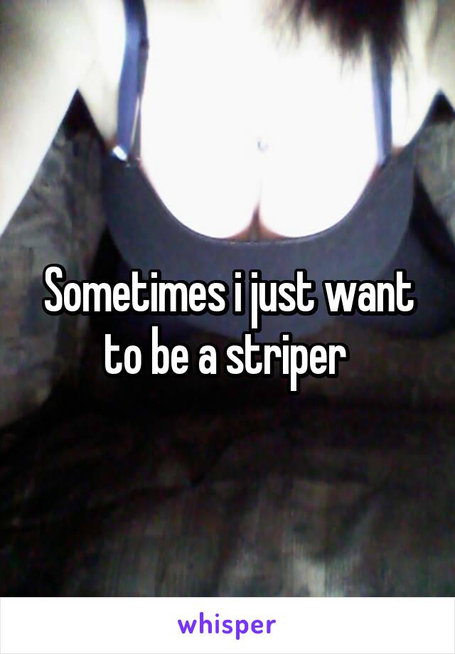 Sometimes i just want to be a striper 