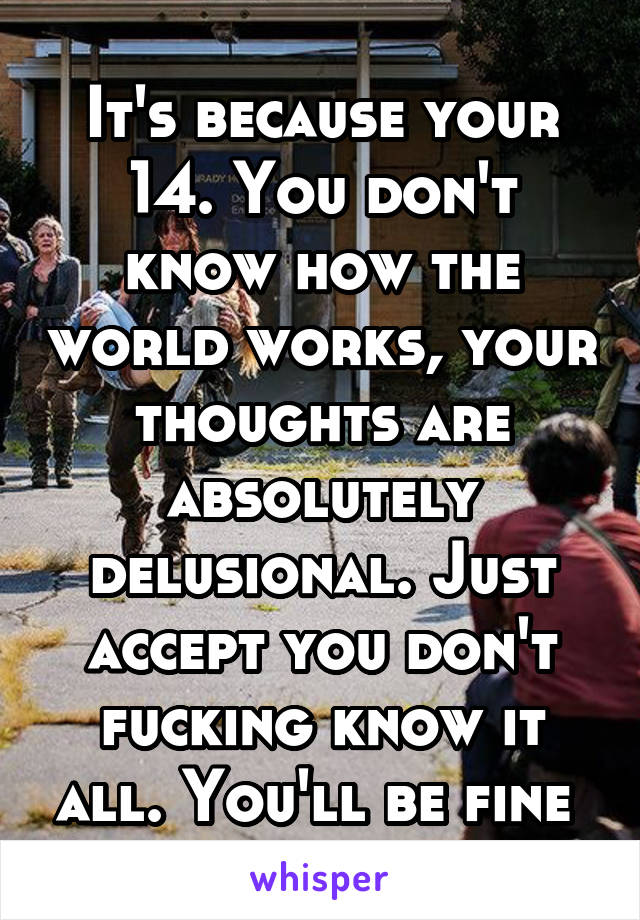 It's because your 14. You don't know how the world works, your thoughts are absolutely delusional. Just accept you don't fucking know it all. You'll be fine 