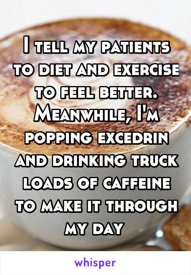 I tell my patients to diet and exercise to feel better. Meanwhile, I'm popping excedrin and drinking truck loads of caffeine to make it through my day 