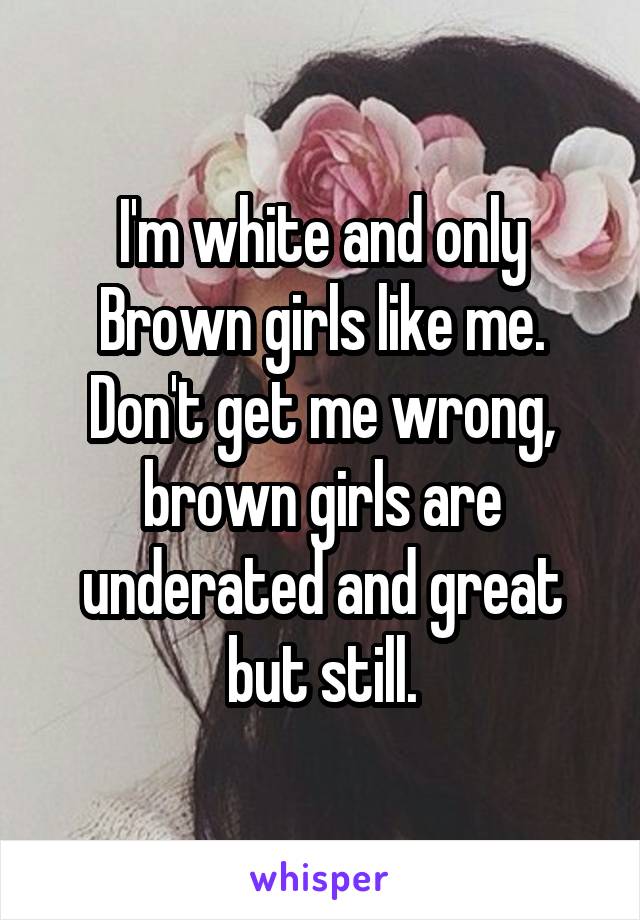 I'm white and only Brown girls like me. Don't get me wrong, brown girls are underated and great but still.