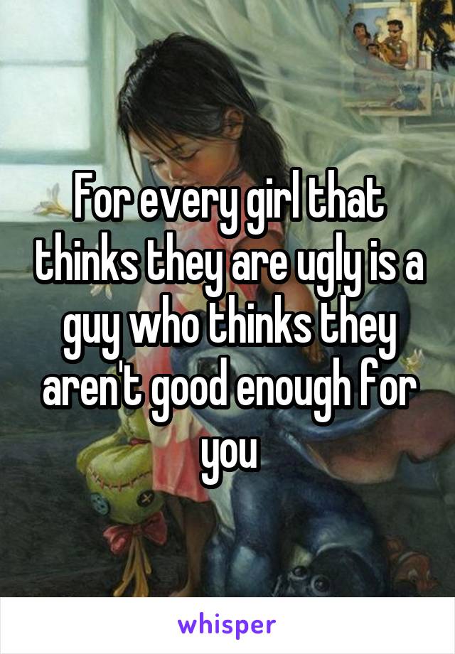 For every girl that thinks they are ugly is a guy who thinks they aren't good enough for you