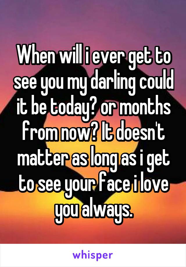 When will i ever get to see you my darling could it be today? or months from now? It doesn't matter as long as i get to see your face i love you always.