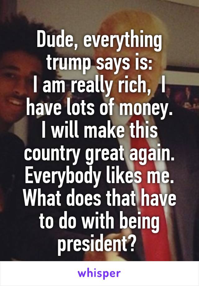 Dude, everything trump says is:
I am really rich,  I have lots of money.
I will make this country great again.
Everybody likes me.
What does that have to do with being president? 