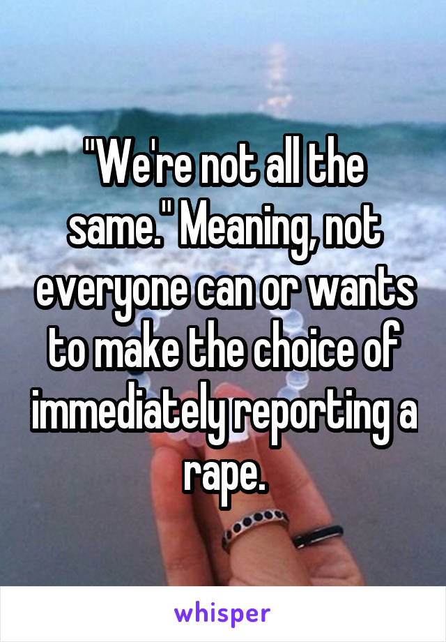 "We're not all the same." Meaning, not everyone can or wants to make the choice of immediately reporting a rape.