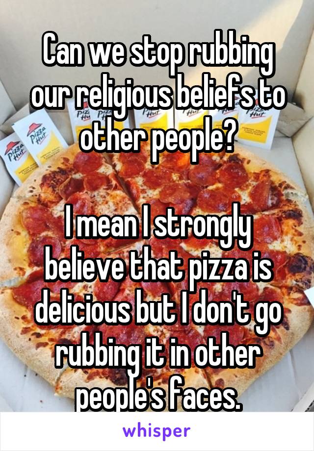 Can we stop rubbing our religious beliefs to other people?

I mean I strongly believe that pizza is delicious but I don't go rubbing it in other people's faces.