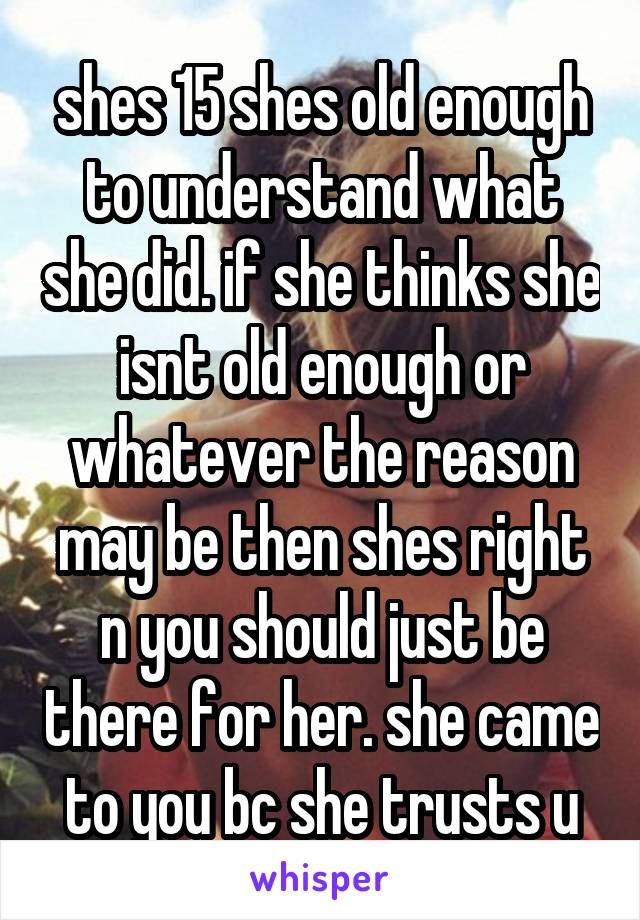 shes 15 shes old enough to understand what she did. if she thinks she isnt old enough or whatever the reason may be then shes right n you should just be there for her. she came to you bc she trusts u