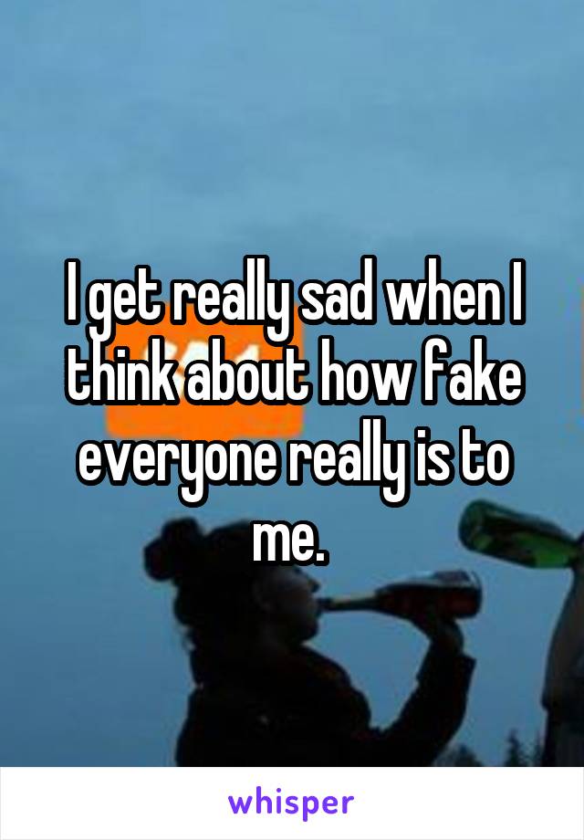 I get really sad when I think about how fake everyone really is to me. 