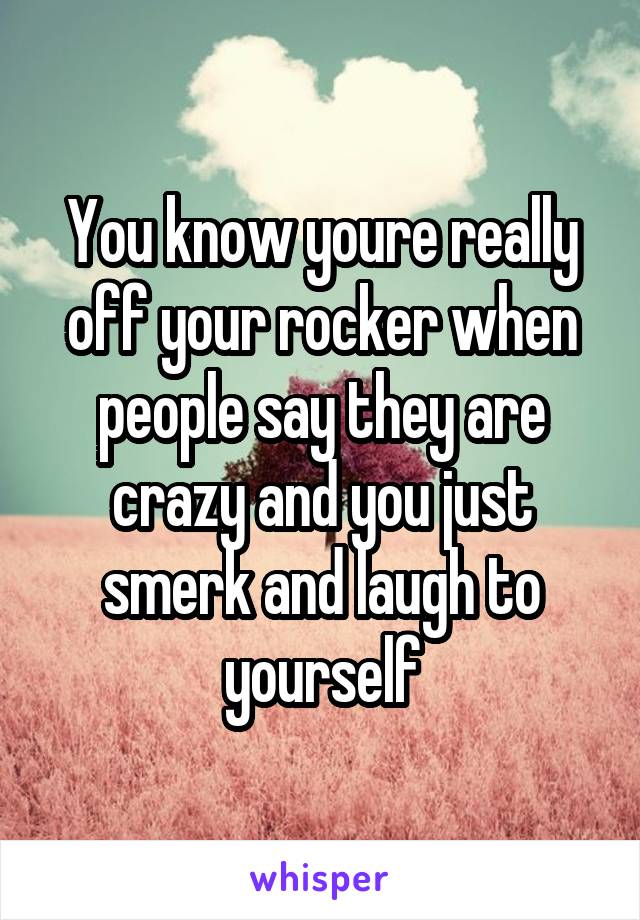 You know youre really off your rocker when people say they are crazy and you just smerk and laugh to yourself