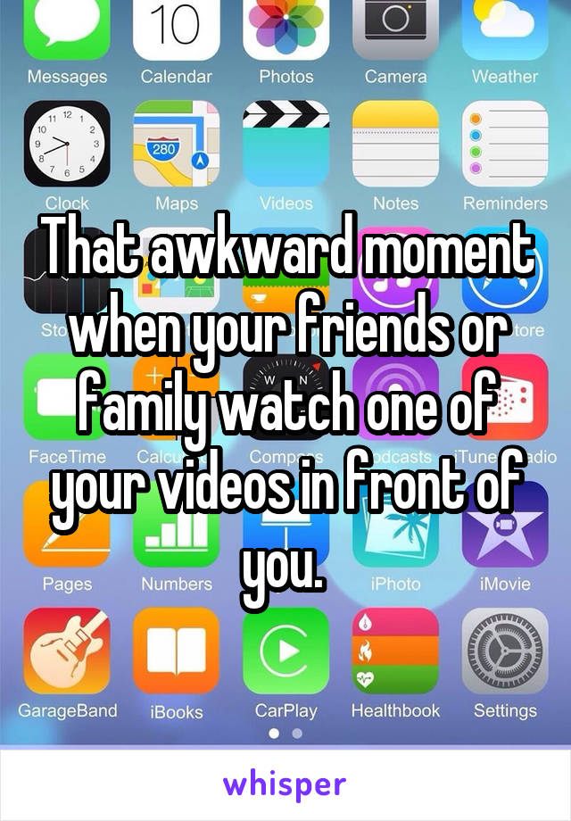 That awkward moment when your friends or family watch one of your videos in front of you. 