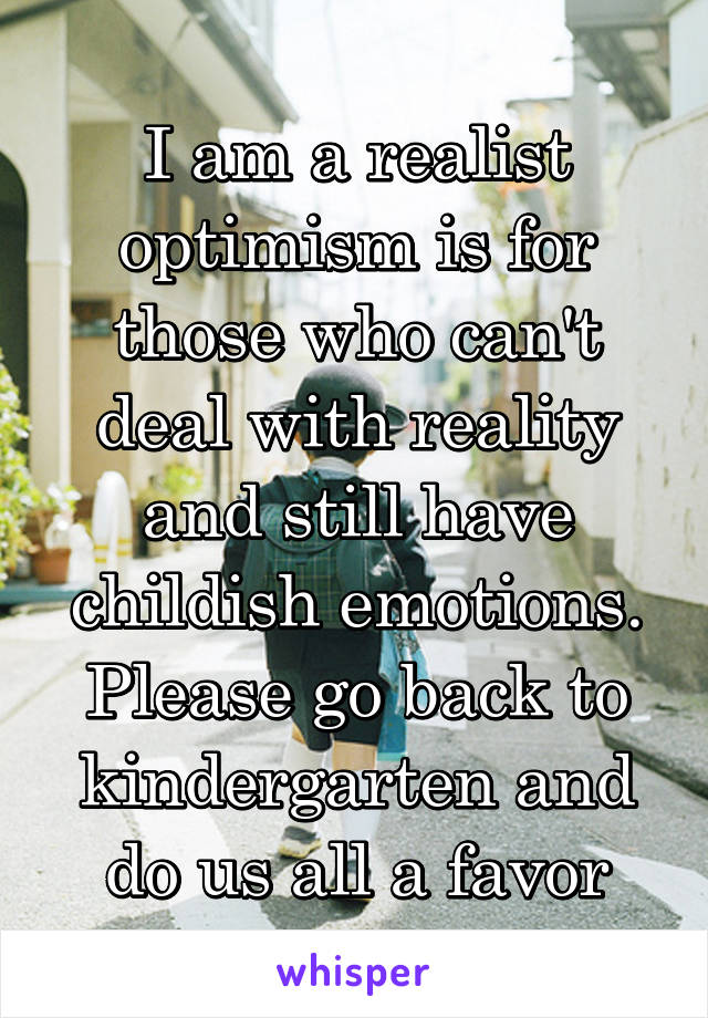 I am a realist optimism is for those who can't deal with reality and still have childish emotions. Please go back to kindergarten and do us all a favor