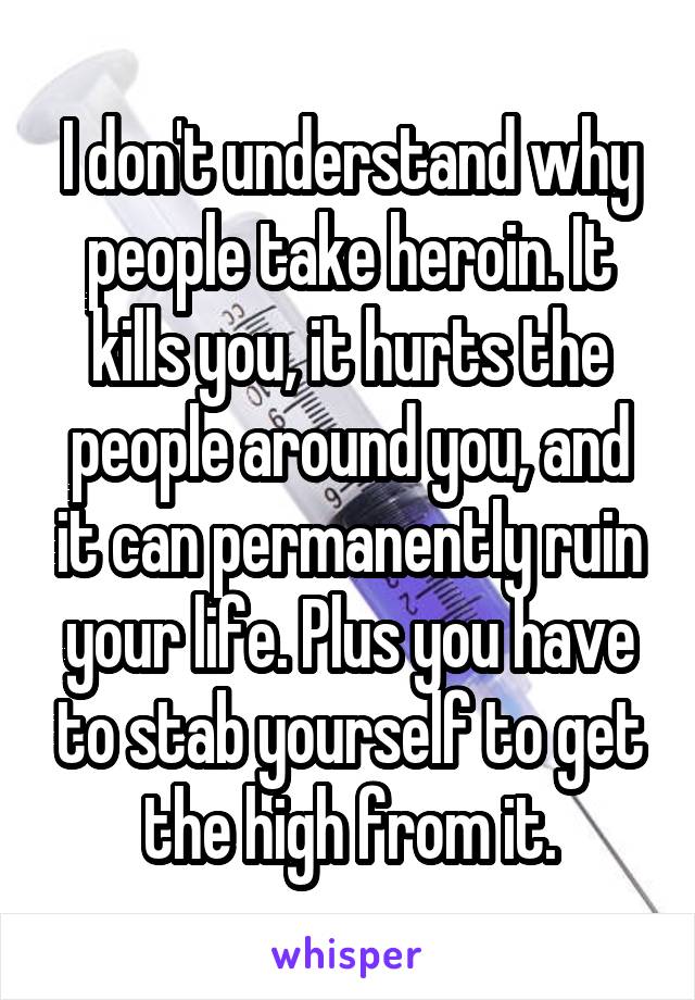 I don't understand why people take heroin. It kills you, it hurts the people around you, and it can permanently ruin your life. Plus you have to stab yourself to get the high from it.