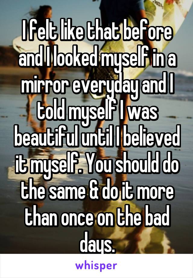 I felt like that before and I looked myself in a mirror everyday and I told myself I was beautiful until I believed it myself. You should do the same & do it more than once on the bad days.