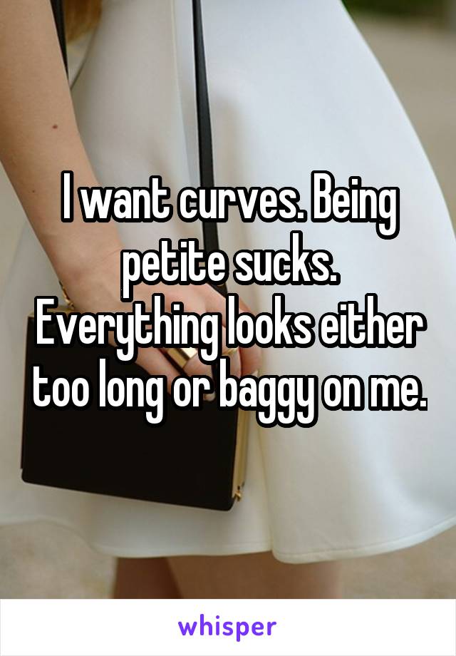 I want curves. Being petite sucks. Everything looks either too long or baggy on me. 