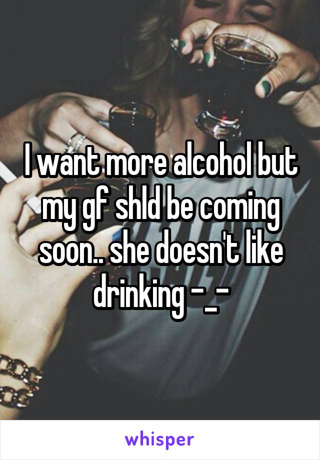 I want more alcohol but my gf shld be coming soon.. she doesn't like drinking -_-