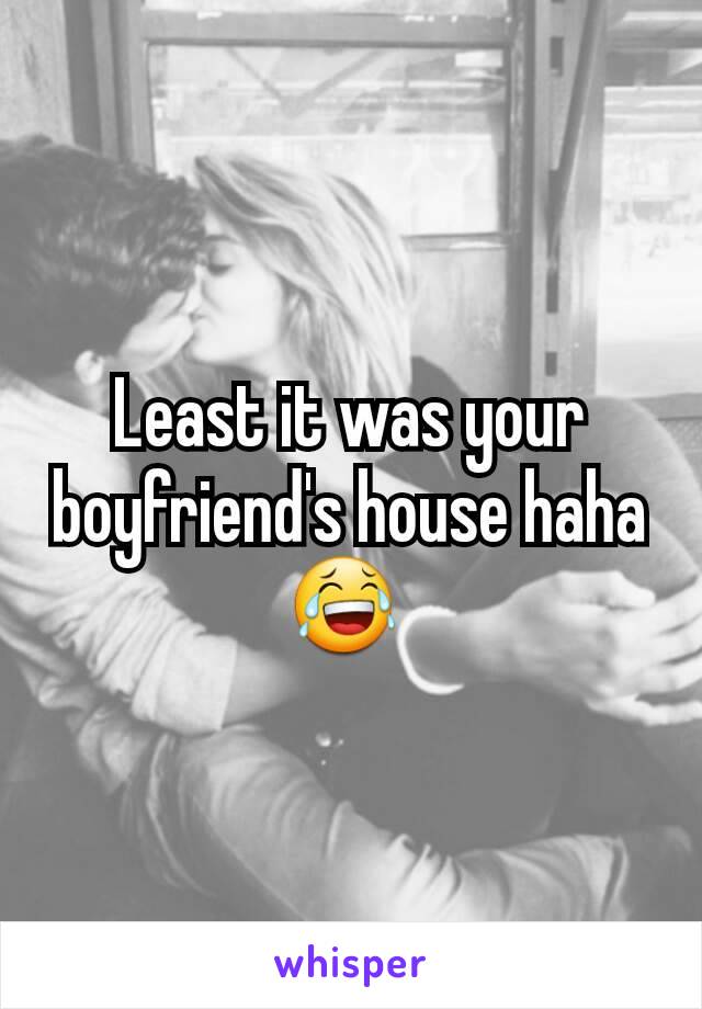 Least it was your boyfriend's house haha 😂 