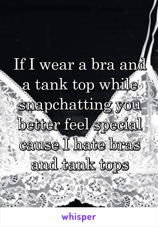 If I wear a bra and a tank top while snapchatting you better feel special cause I hate bras and tank tops