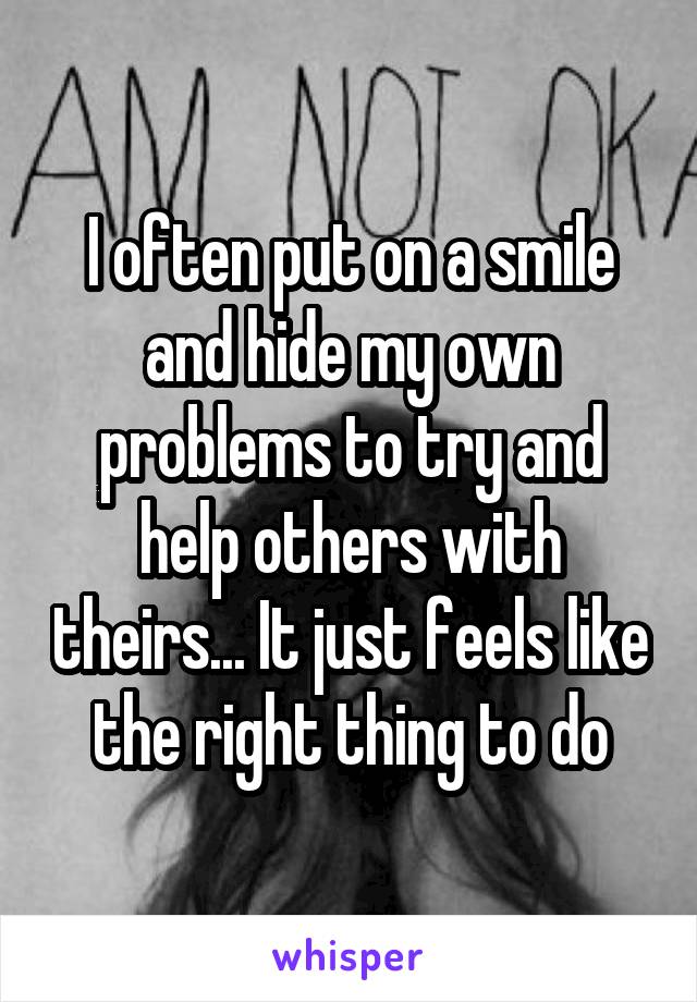 I often put on a smile and hide my own problems to try and help others with theirs... It just feels like the right thing to do