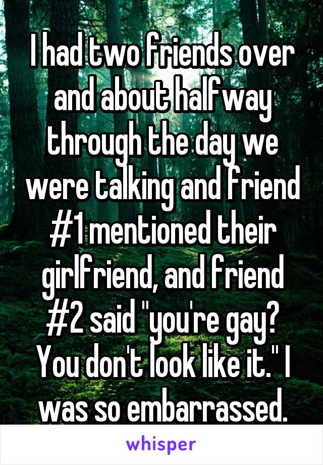 I had two friends over and about halfway through the day we were talking and friend #1 mentioned their girlfriend, and friend #2 said "you're gay? You don't look like it." I was so embarrassed.