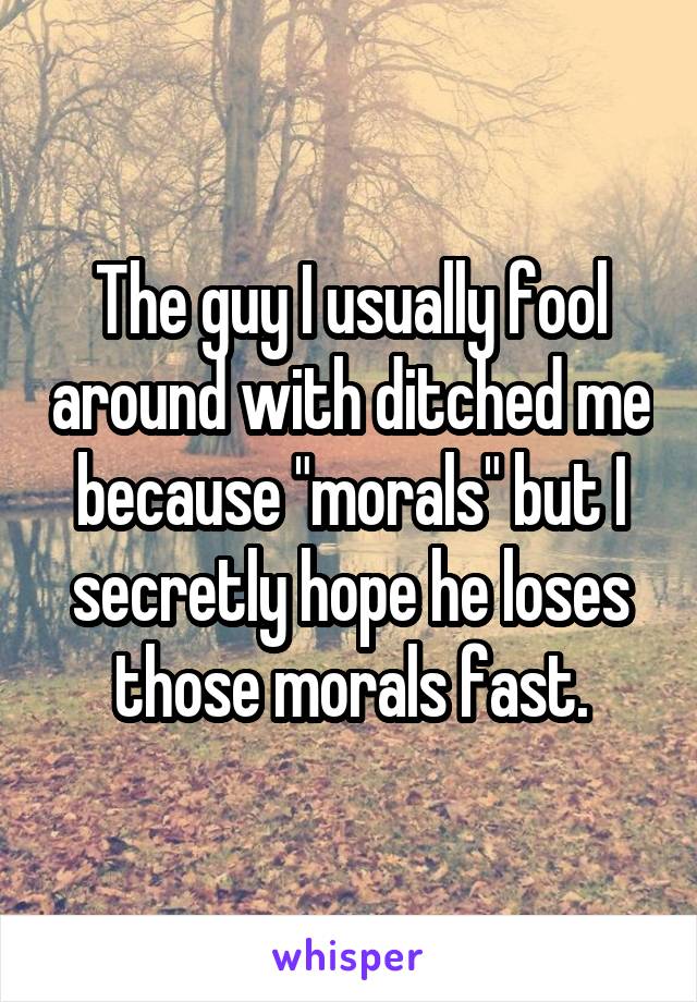 The guy I usually fool around with ditched me because "morals" but I secretly hope he loses those morals fast.