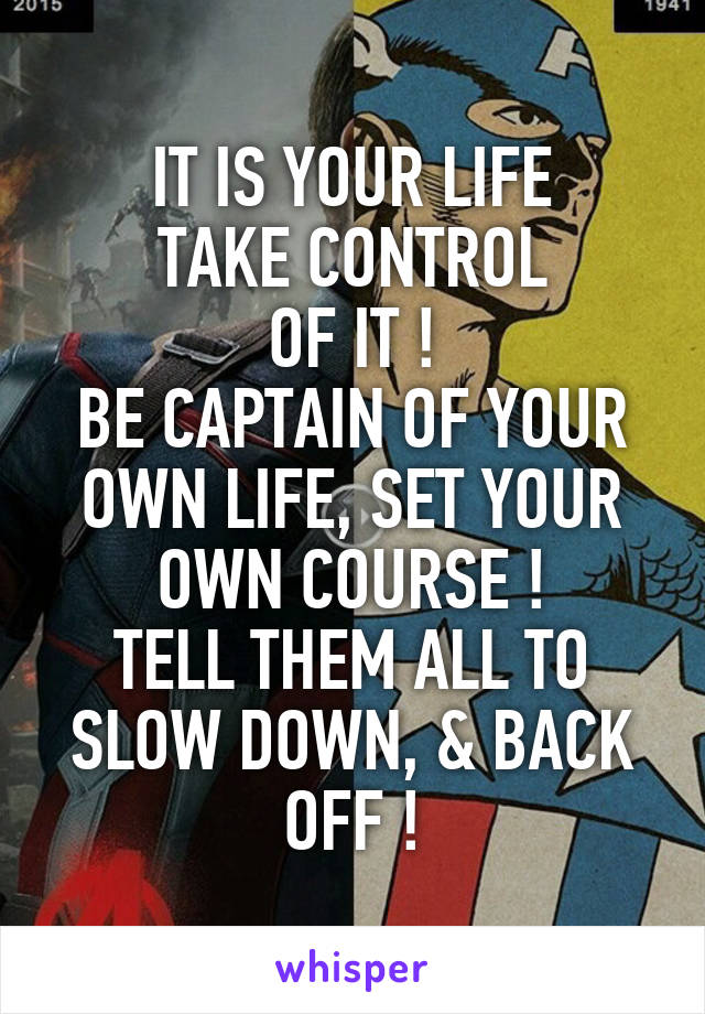 IT IS YOUR LIFE
TAKE CONTROL
OF IT !
BE CAPTAIN OF YOUR OWN LIFE, SET YOUR OWN COURSE !
TELL THEM ALL TO SLOW DOWN, & BACK OFF !