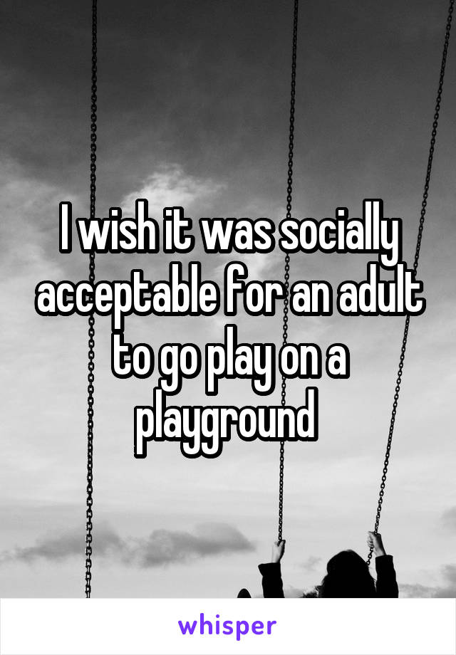 I wish it was socially acceptable for an adult to go play on a playground 