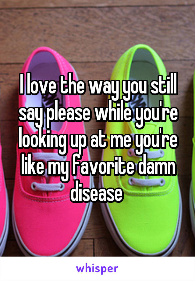 I love the way you still say please while you're looking up at me you're like my favorite damn disease 