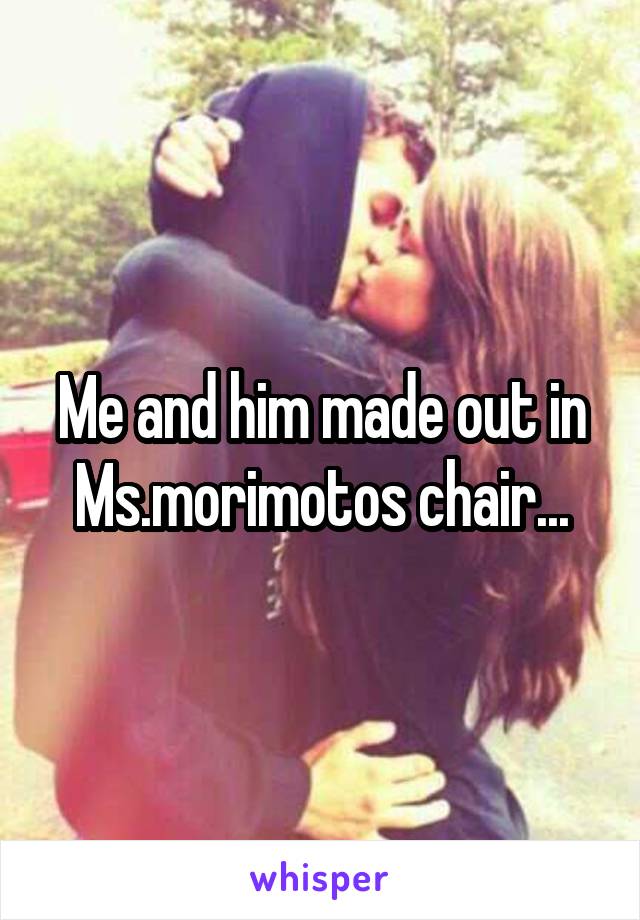 Me and him made out in Ms.morimotos chair...