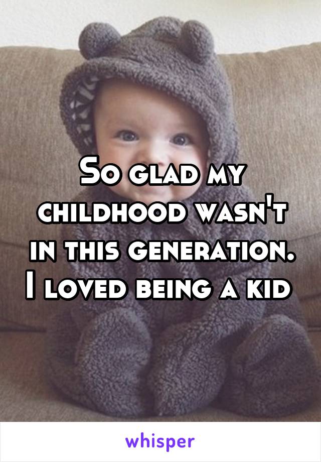 So glad my childhood wasn't in this generation. I loved being a kid 