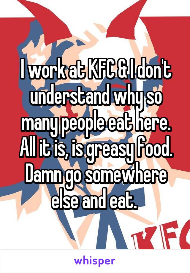 I work at KFC & I don't understand why so many people eat here. All it is, is greasy food. Damn go somewhere else and eat. 