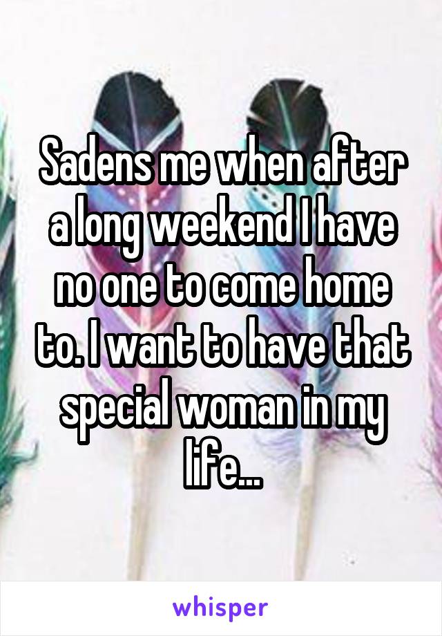 Sadens me when after a long weekend I have no one to come home to. I want to have that special woman in my life...