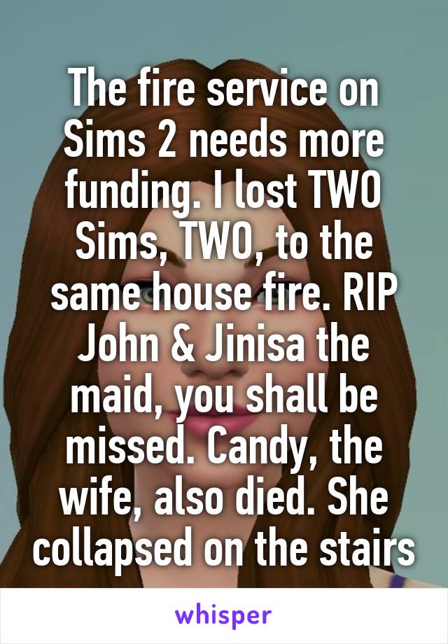 The fire service on Sims 2 needs more funding. I lost TWO Sims, TWO, to the same house fire. RIP John & Jinisa the maid, you shall be missed. Candy, the wife, also died. She collapsed on the stairs