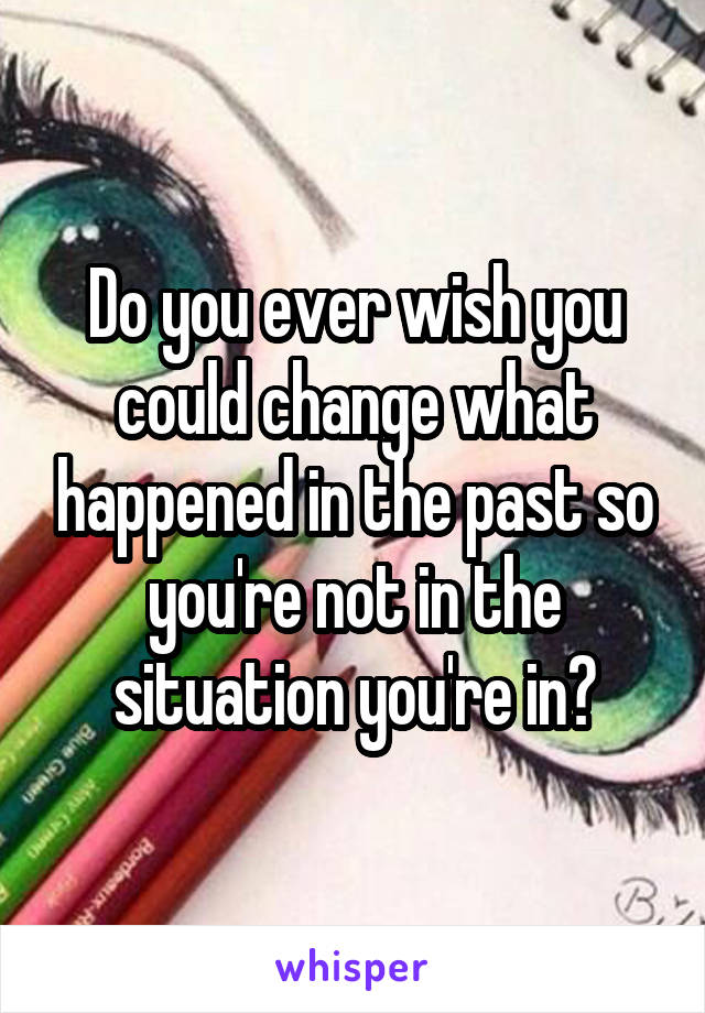 Do you ever wish you could change what happened in the past so you're not in the situation you're in?