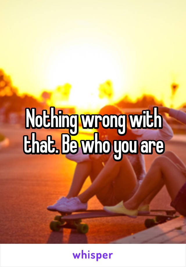 Nothing wrong with that. Be who you are