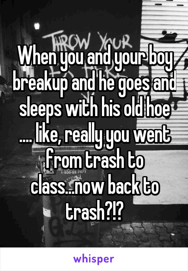 When you and your boy breakup and he goes and sleeps with his old hoe .... like, really you went from trash to class...now back to trash?!?