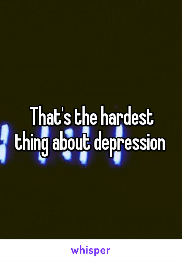 That's the hardest thing about depression 