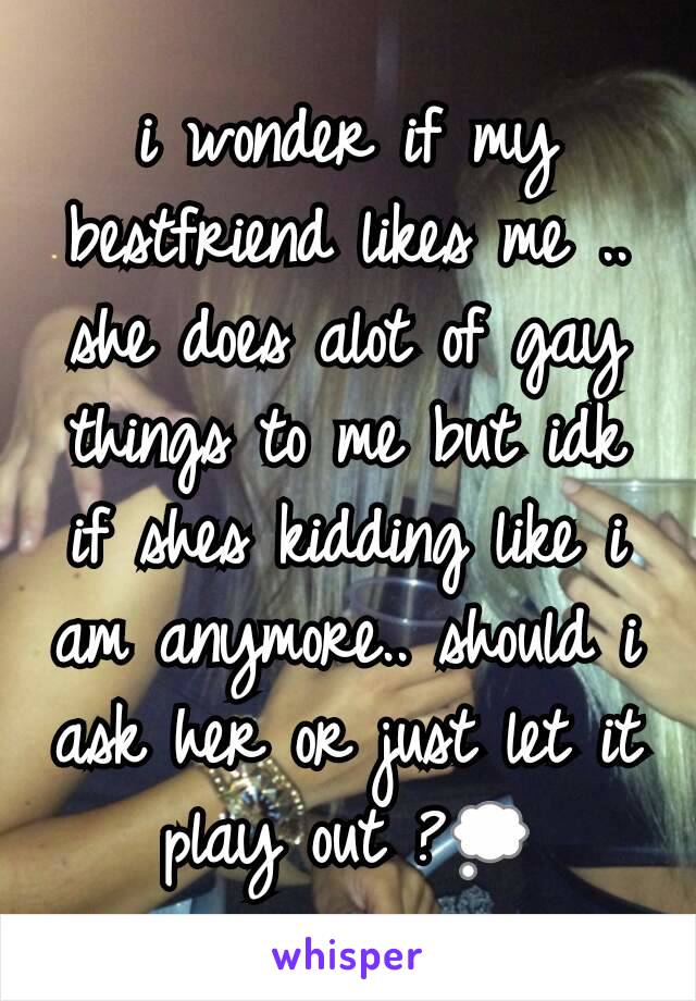 i wonder if my bestfriend likes me .. she does alot of gay things to me but idk if shes kidding like i am anymore.. should i ask her or just let it play out ?💭