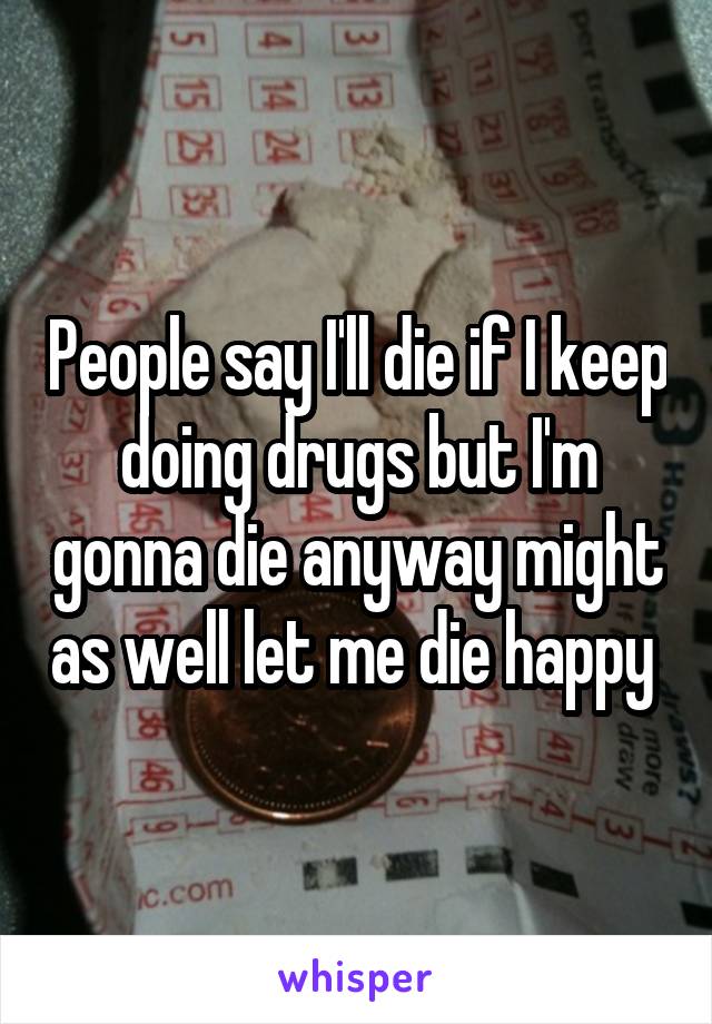 People say I'll die if I keep doing drugs but I'm gonna die anyway might as well let me die happy 