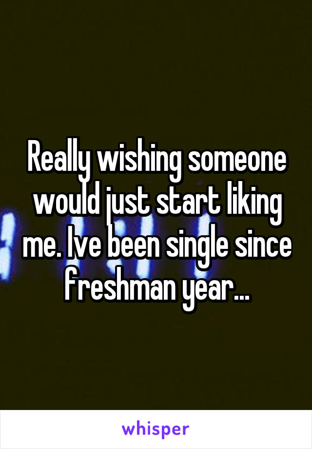 Really wishing someone would just start liking me. Ive been single since freshman year...