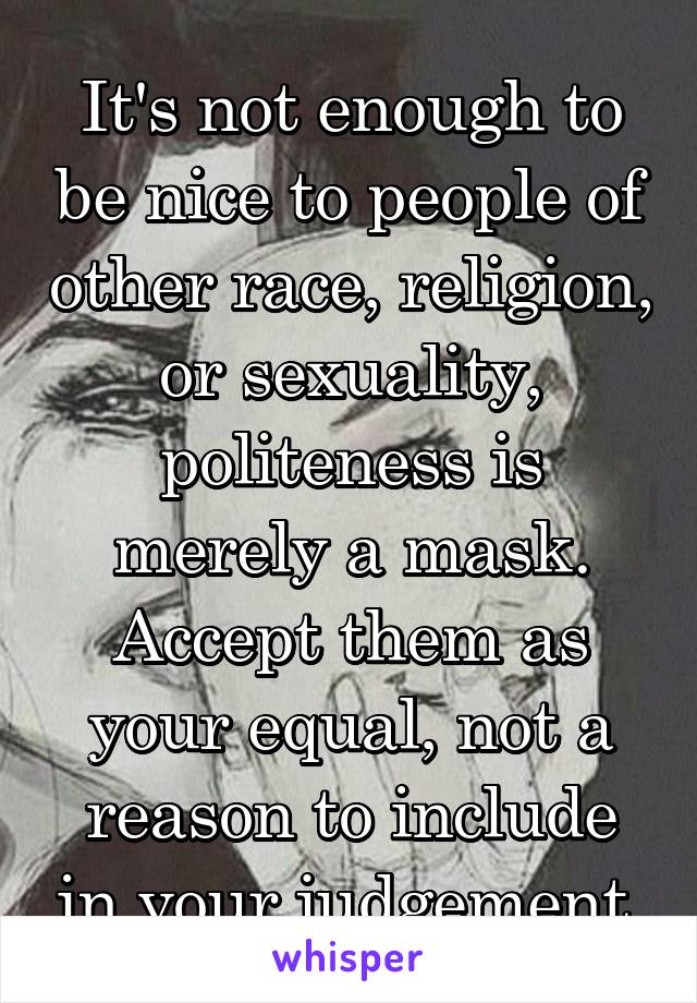 It's not enough to be nice to people of other race, religion, or sexuality, politeness is merely a mask. Accept them as your equal, not a reason to include in your judgement.