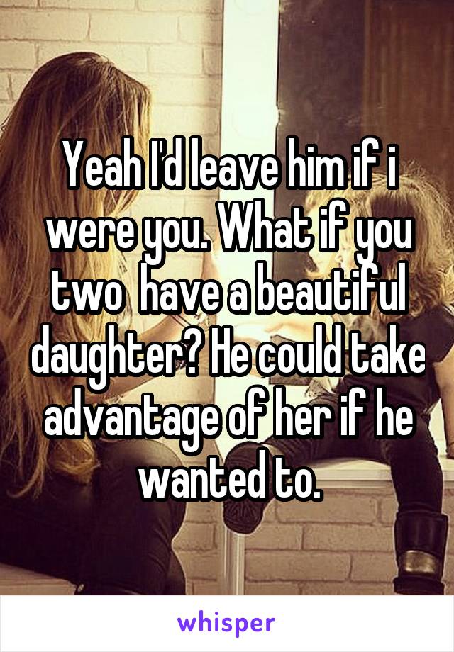 Yeah I'd leave him if i were you. What if you two  have a beautiful daughter? He could take advantage of her if he wanted to.