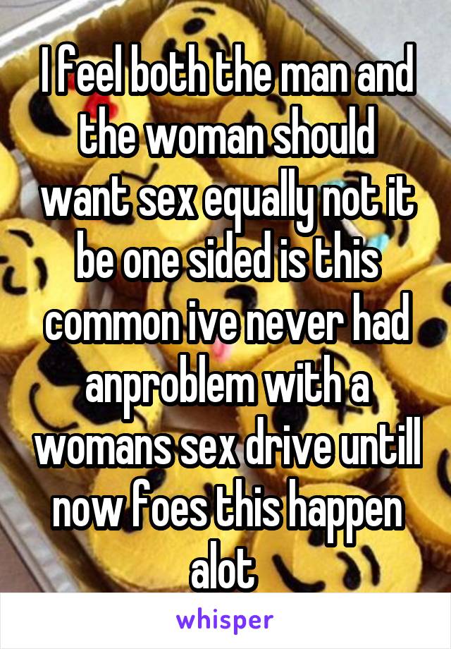 I feel both the man and the woman should want sex equally not it be one sided is this common ive never had anproblem with a womans sex drive untill now foes this happen alot 