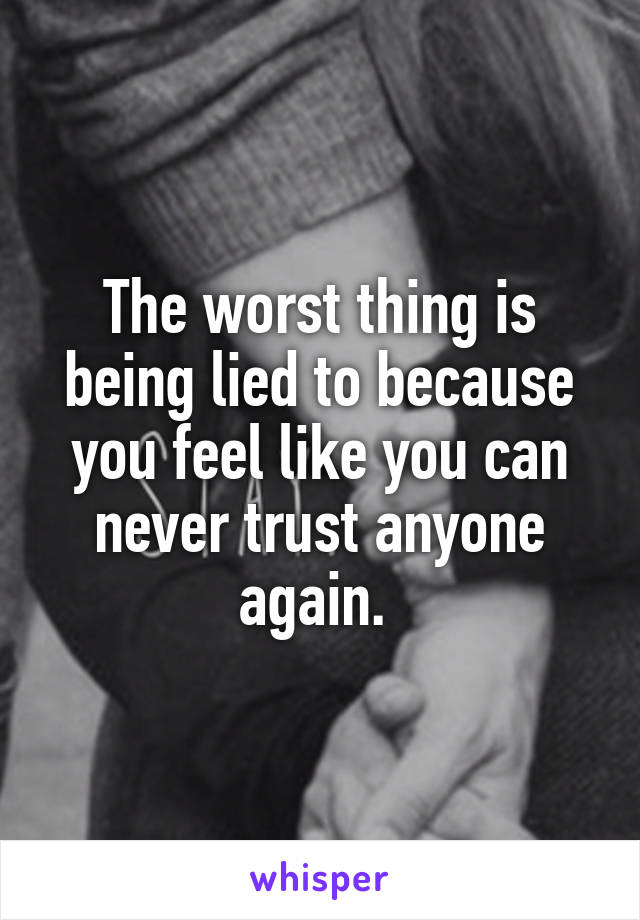 The worst thing is being lied to because you feel like you can never trust anyone again. 