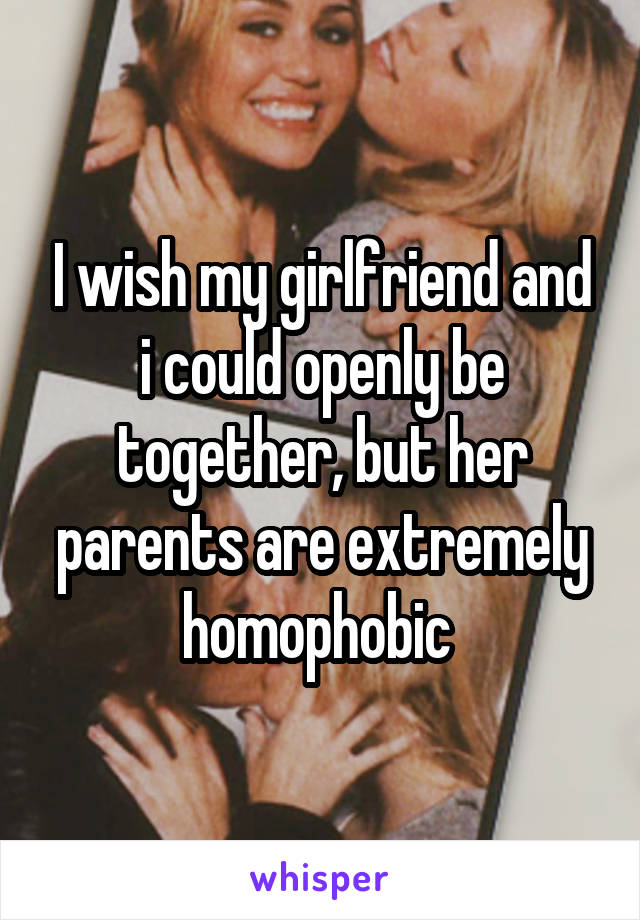 I wish my girlfriend and i could openly be together, but her parents are extremely homophobic 