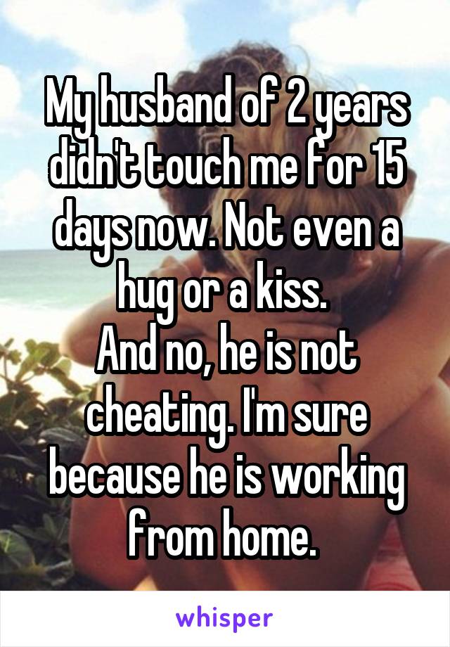 My husband of 2 years didn't touch me for 15 days now. Not even a hug or a kiss. 
And no, he is not cheating. I'm sure because he is working from home. 