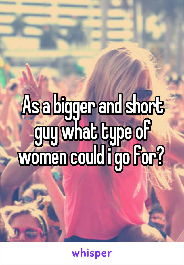 As a bigger and short guy what type of women could i go for? 