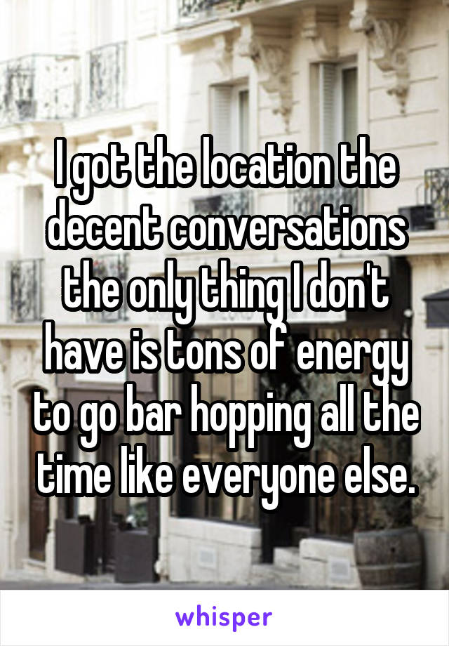 I got the location the decent conversations the only thing I don't have is tons of energy to go bar hopping all the time like everyone else.