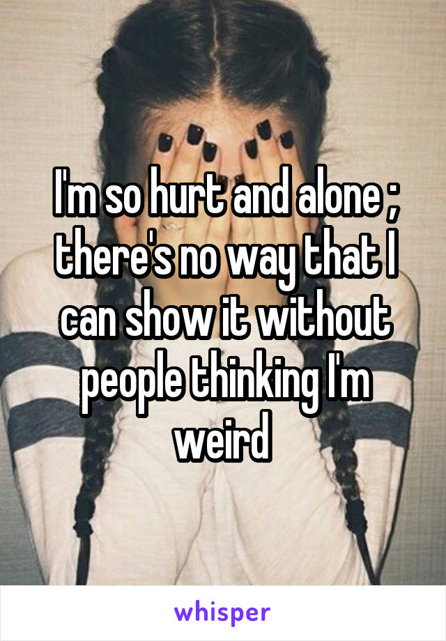 I'm so hurt and alone ; there's no way that I can show it without people thinking I'm weird 