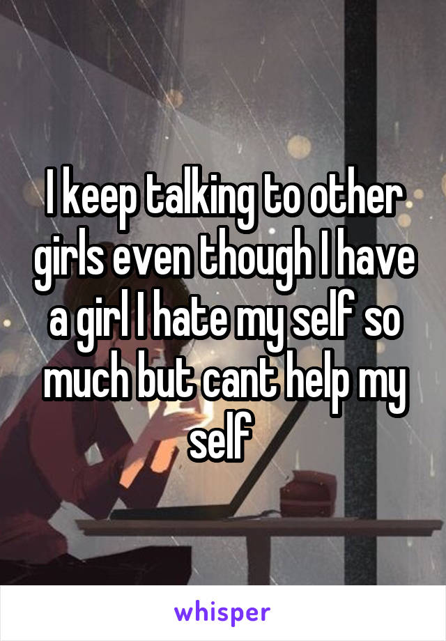 I keep talking to other girls even though I have a girl I hate my self so much but cant help my self 